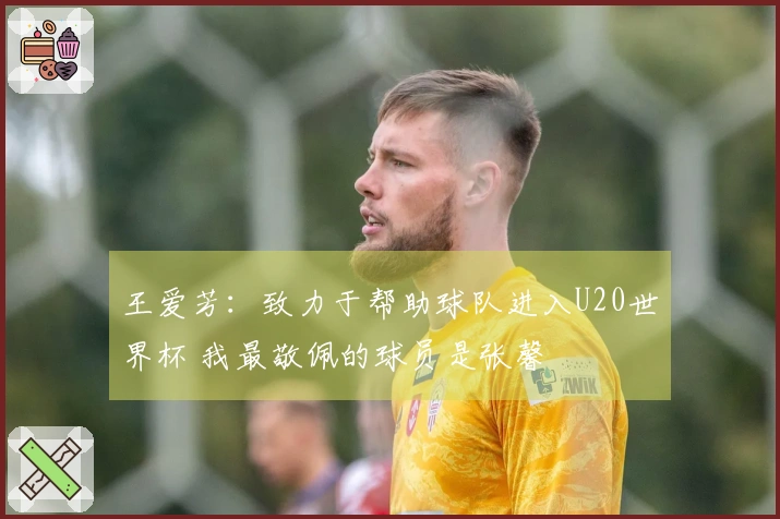 王爱芳：致力于帮助球队进入U20世界杯 我最敬佩的球员是张馨