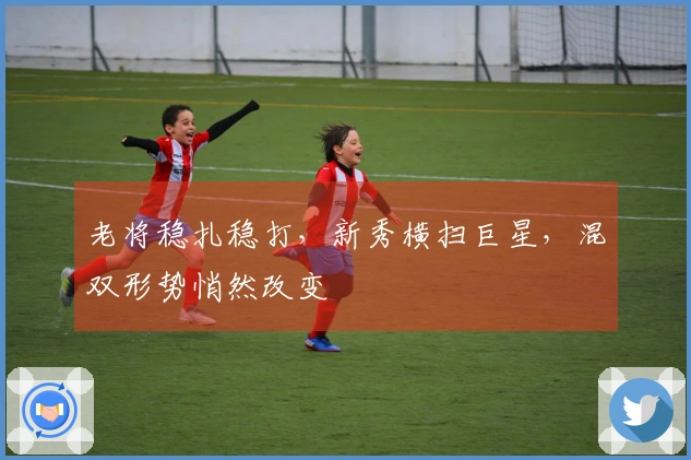 老将稳扎稳打，新秀横扫巨星，混双形势悄然改变