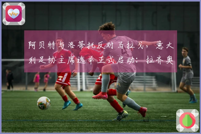 阿贝特与洛蒂托反对马拉戈，意大利足协主席选举正式启动：拉齐奥掌门倡导指定专员！