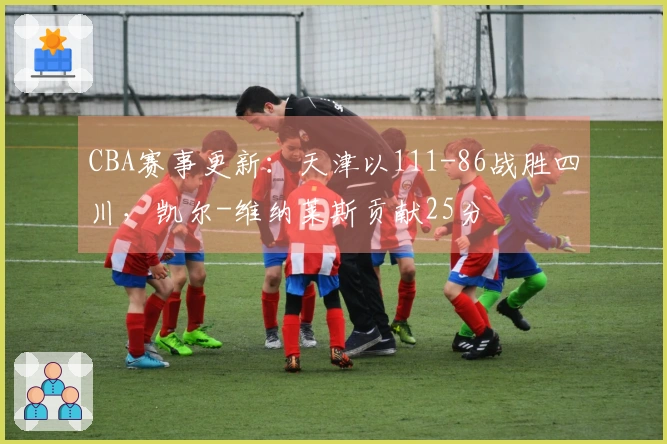 CBA赛事更新：天津以111-86战胜四川，凯尔-维纳莱斯贡献25分