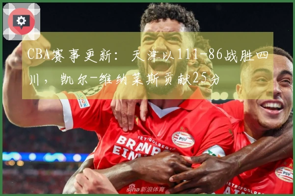 CBA赛事更新：天津以111-86战胜四川，凯尔-维纳莱斯贡献25分