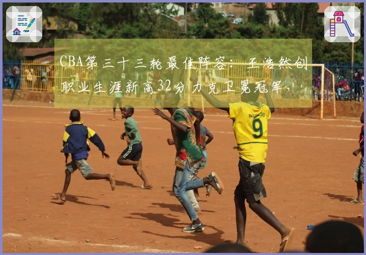 CBA第三十三轮最佳阵容：王浩然创职业生涯新高32分力克卫冕冠军，张镇麟获选