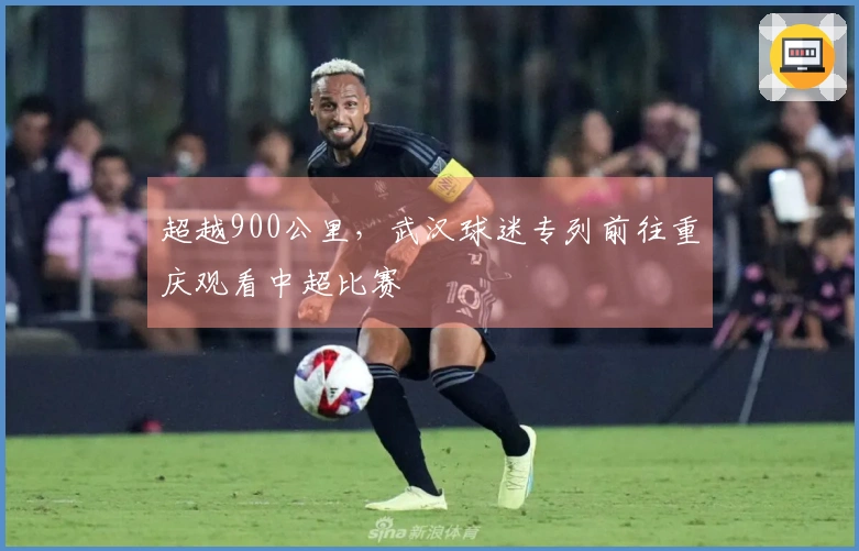 超越900公里，武汉球迷专列前往重庆观看中超比赛