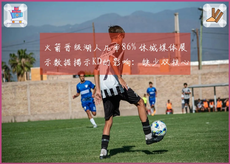 火箭晋级湖人几率86% 休城媒体展示数据揭示KD的影响：缺少双核心52场胜利难再续