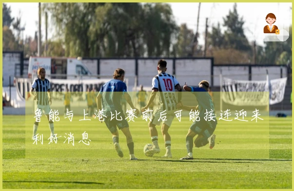 鲁能与上港比赛前后可能接连迎来利好消息