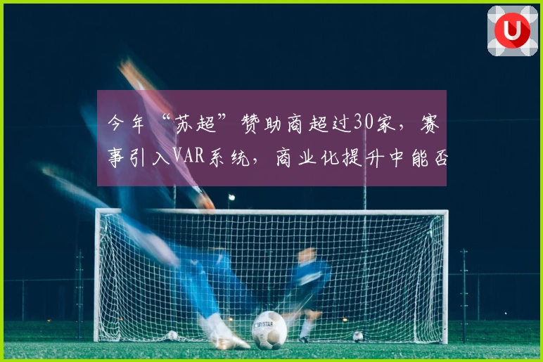 今年“苏超”赞助商超过30家，赛事引入VAR系统，商业化提升中能否保持“草根特色”？