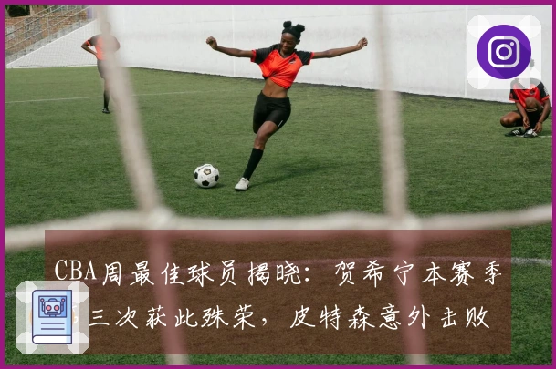 CBA周最佳球员揭晓：贺希宁本赛季第三次获此殊荣，皮特森意外击败北京