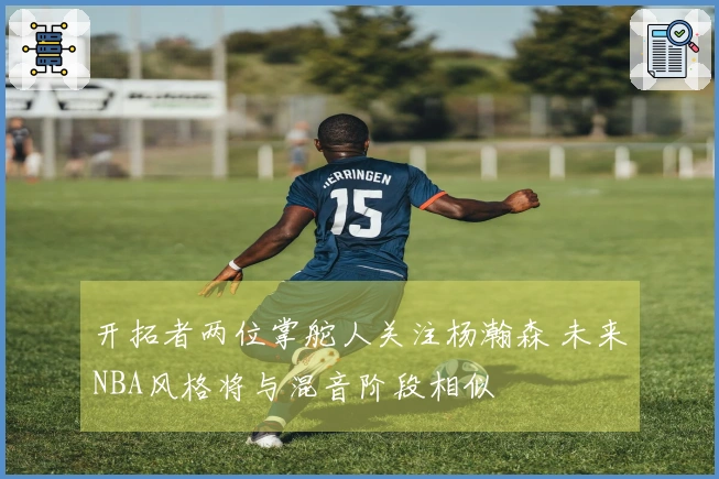 开拓者两位掌舵人关注杨瀚森 未来NBA风格将与混音阶段相似