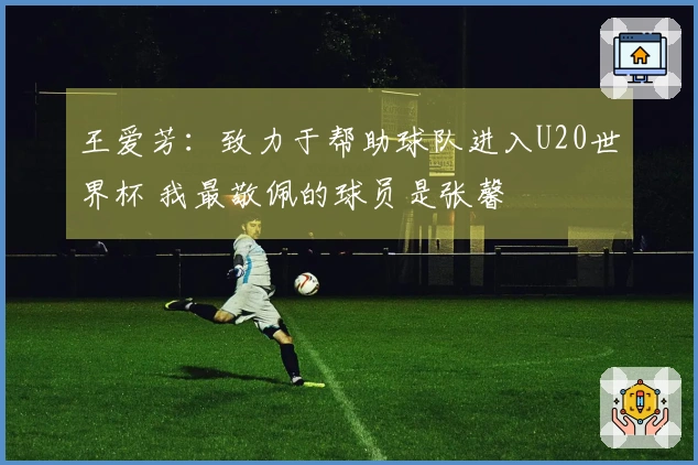 王爱芳:致力于帮助球队进入U20世界杯 我最敬佩的球员是张馨