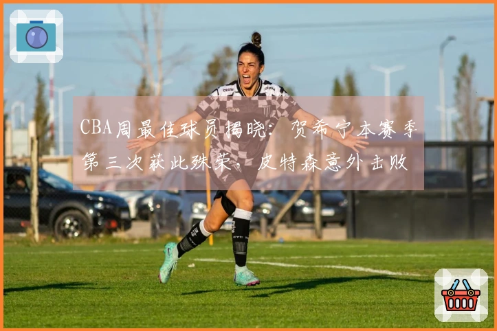 CBA周最佳球员揭晓：贺希宁本赛季第三次获此殊荣，皮特森意外击败北京
