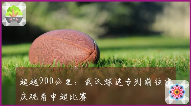 超越900公里，武汉球迷专列前往重庆观看中超比赛