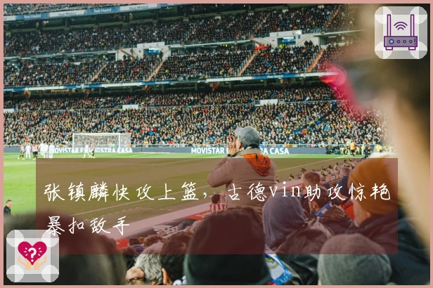 张镇麟快攻上篮,古德vin助攻惊艳暴扣敌手