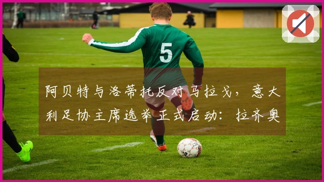 阿贝特与洛蒂托反对马拉戈，意大利足协主席选举正式启动：拉齐奥掌门倡导指定专员！