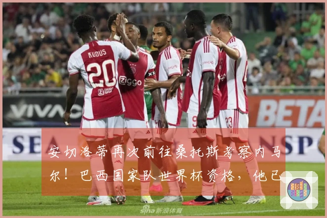 安切洛蒂再次前往桑托斯考察内马尔！巴西国家队世界杯资格，他已给予充分支持