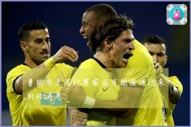 鲁能与上港比赛前后可能接连迎来利好消息