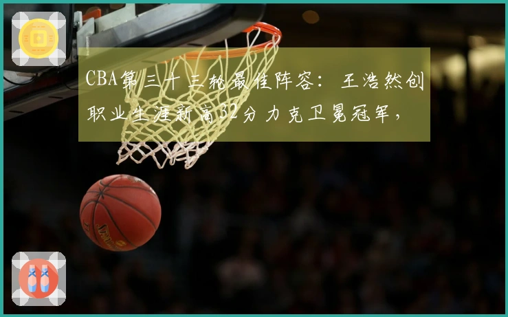 CBA第三十三轮最佳阵容：王浩然创职业生涯新高32分力克卫冕冠军，张镇麟获选