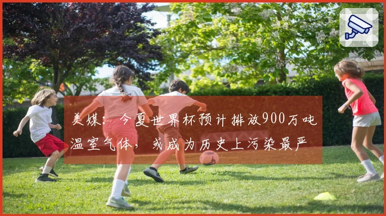 美媒：今夏世界杯预计排放900万吨温室气体，或成为历史上污染最严重的一届