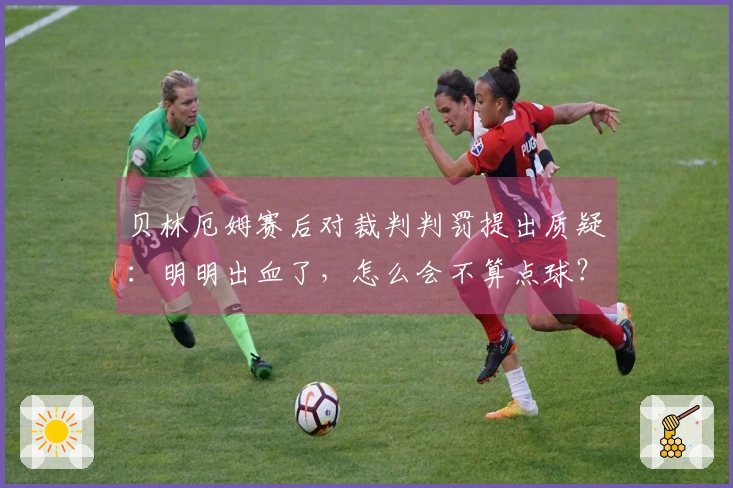 贝林厄姆赛后对裁判判罚提出质疑：明明出血了，怎么会不算点球？