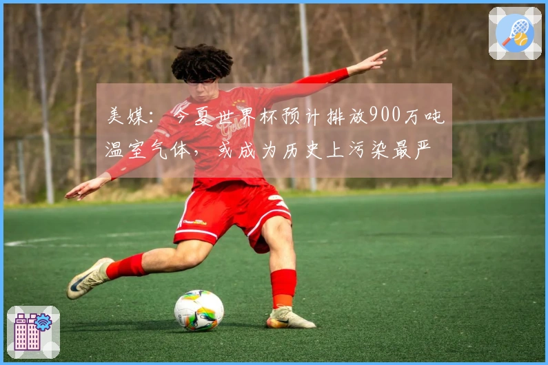 美媒：今夏世界杯预计排放900万吨温室气体，或成为历史上污染最严重的一届