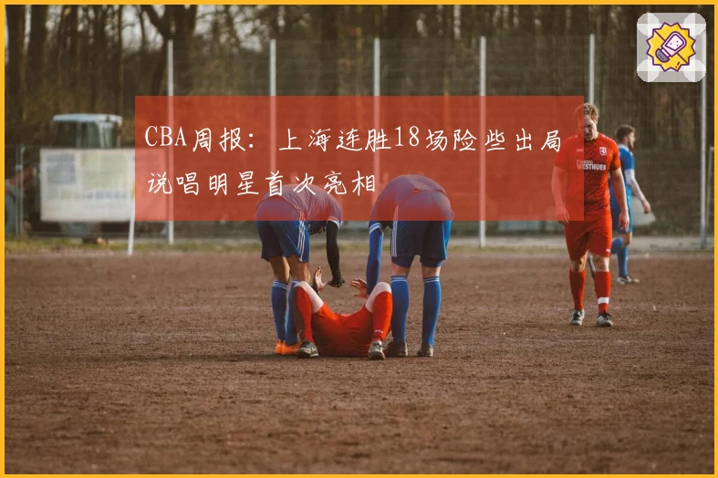CBA周报：上海连胜18场险些出局 说唱明星首次亮相